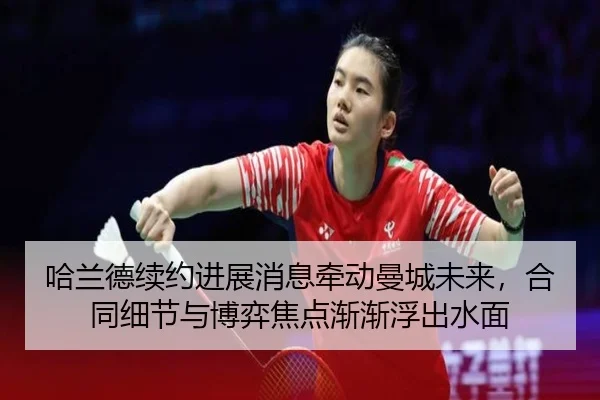 哈兰德续约进展消息牵动曼城未来，合同细节与博弈焦点渐渐浮出水面